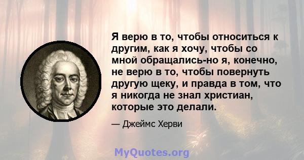 Я верю в то, чтобы относиться к другим, как я хочу, чтобы со мной обращались-но я, конечно, не верю в то, чтобы повернуть другую щеку, и правда в том, что я никогда не знал христиан, которые это делали.