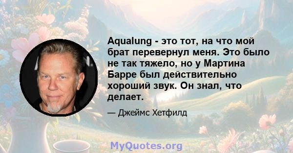 Aqualung - это тот, на что мой брат перевернул меня. Это было не так тяжело, но у Мартина Барре был действительно хороший звук. Он знал, что делает.