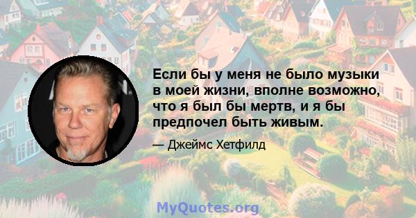 Если бы у меня не было музыки в моей жизни, вполне возможно, что я был бы мертв, и я бы предпочел быть живым.