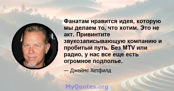 Фанатам нравится идея, которую мы делаем то, что хотим. Это не акт. Привинтите звукозаписывающую компанию и пробитый путь. Без MTV или радио, у нас все еще есть огромное подполье.