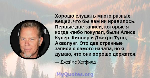 Хорошо слушать много разных вещей, что бы вам ни нравилось. Первые две записи, которые я когда -либо покупал, были Алиса Купер, Киллер и Джетро Тулл, Аквалунг. Это две странные записи с самого начала, но я думаю, что