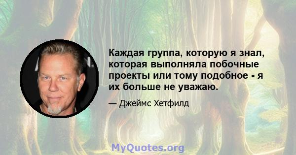 Каждая группа, которую я знал, которая выполняла побочные проекты или тому подобное - я их больше не уважаю.