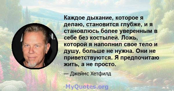 Каждое дыхание, которое я делаю, становится глубже, и я становлюсь более уверенным в себе без костылей. Ложь, которой я наполнил свое тело и душу, больше не нужна. Они не приветствуются. Я предпочитаю жить, а не просто.