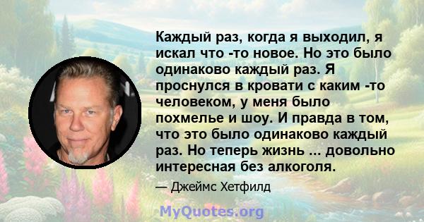 Каждый раз, когда я выходил, я искал что -то новое. Но это было одинаково каждый раз. Я проснулся в кровати с каким -то человеком, у меня было похмелье и шоу. И правда в том, что это было одинаково каждый раз. Но теперь 