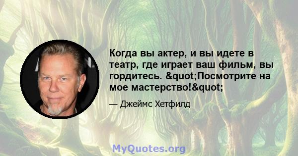 Когда вы актер, и вы идете в театр, где играет ваш фильм, вы гордитесь. "Посмотрите на мое мастерство!"