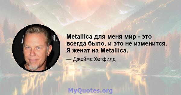 Metallica для меня мир - это всегда было, и это не изменится. Я женат на Metallica.