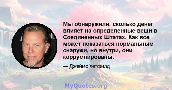 Мы обнаружили, сколько денег влияет на определенные вещи в Соединенных Штатах. Как все может показаться нормальным снаружи, но внутри, они коррумпированы.