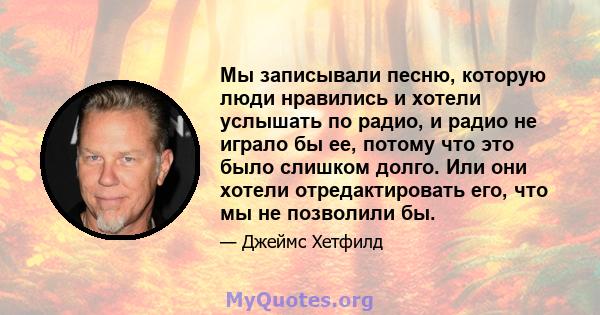 Мы записывали песню, которую люди нравились и хотели услышать по радио, и радио не играло бы ее, потому что это было слишком долго. Или они хотели отредактировать его, что мы не позволили бы.