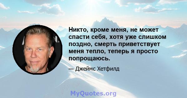 Никто, кроме меня, не может спасти себя, хотя уже слишком поздно, смерть приветствует меня тепло, теперь я просто попрощаюсь.