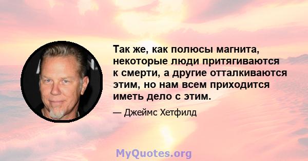 Так же, как полюсы магнита, некоторые люди притягиваются к смерти, а другие отталкиваются этим, но нам всем приходится иметь дело с этим.