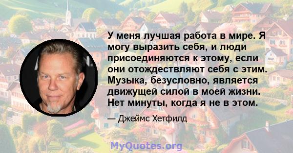 У меня лучшая работа в мире. Я могу выразить себя, и люди присоединяются к этому, если они отождествляют себя с этим. Музыка, безусловно, является движущей силой в моей жизни. Нет минуты, когда я не в этом.