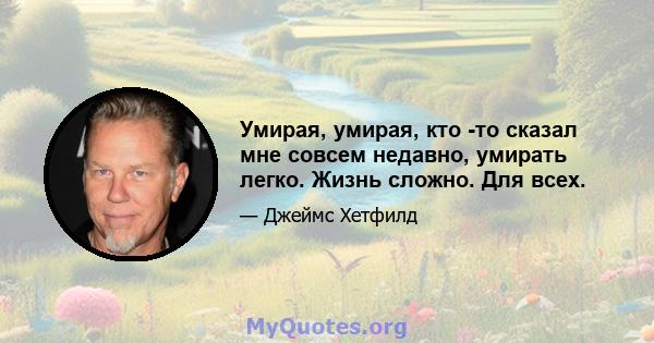 Умирая, умирая, кто -то сказал мне совсем недавно, умирать легко. Жизнь сложно. Для всех.