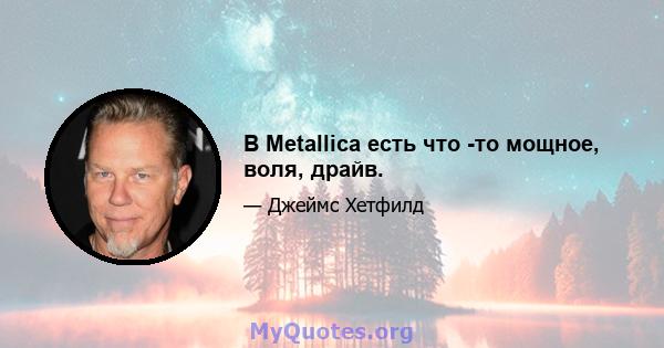 В Metallica есть что -то мощное, воля, драйв.