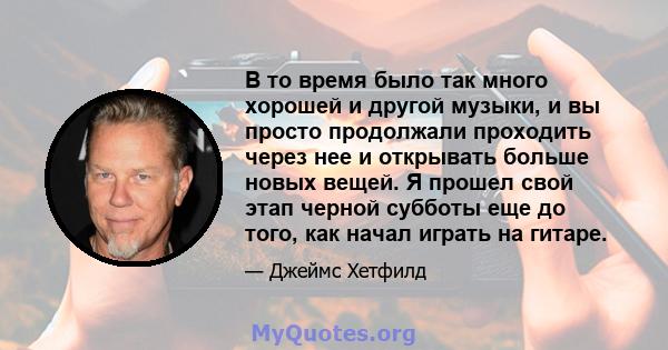 В то время было так много хорошей и другой музыки, и вы просто продолжали проходить через нее и открывать больше новых вещей. Я прошел свой этап черной субботы еще до того, как начал играть на гитаре.