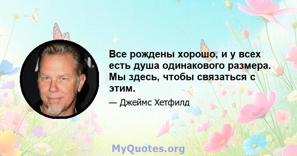 Все рождены хорошо, и у всех есть душа одинакового размера. Мы здесь, чтобы связаться с этим.