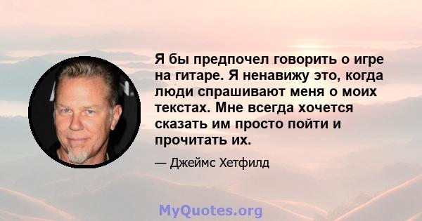 Я бы предпочел говорить о игре на гитаре. Я ненавижу это, когда люди спрашивают меня о моих текстах. Мне всегда хочется сказать им просто пойти и прочитать их.