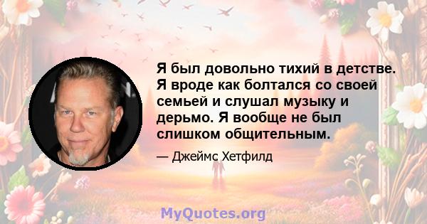 Я был довольно тихий в детстве. Я вроде как болтался со своей семьей и слушал музыку и дерьмо. Я вообще не был слишком общительным.