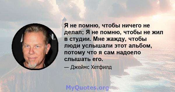 Я не помню, чтобы ничего не делал; Я не помню, чтобы не жил в студии. Мне жажду, чтобы люди услышали этот альбом, потому что я сам надоело слышать его.