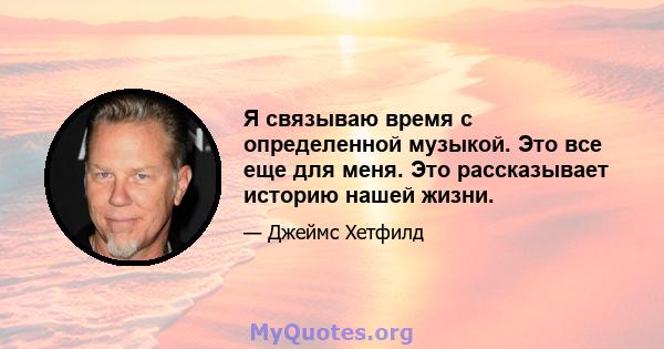 Я связываю время с определенной музыкой. Это все еще для меня. Это рассказывает историю нашей жизни.