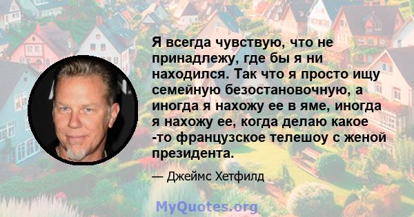 Я всегда чувствую, что не принадлежу, где бы я ни находился. Так что я просто ищу семейную безостановочную, а иногда я нахожу ее в яме, иногда я нахожу ее, когда делаю какое -то французское телешоу с женой президента.