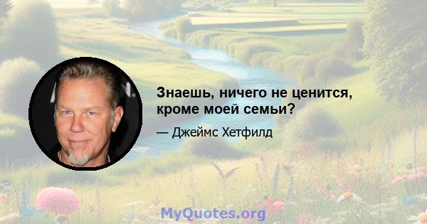 Знаешь, ничего не ценится, кроме моей семьи?