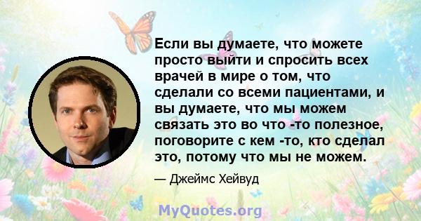 Если вы думаете, что можете просто выйти и спросить всех врачей в мире о том, что сделали со всеми пациентами, и вы думаете, что мы можем связать это во что -то полезное, поговорите с кем -то, кто сделал это, потому что 