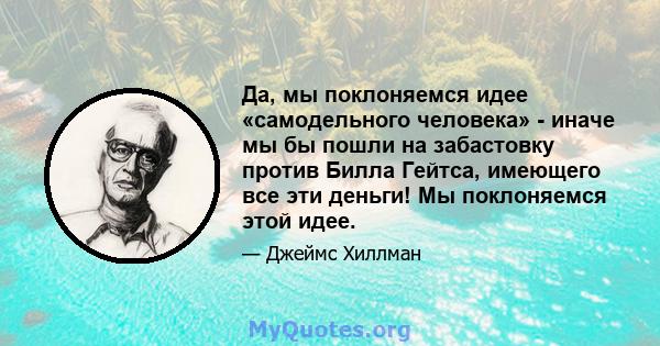 Да, мы поклоняемся идее «самодельного человека» - иначе мы бы пошли на забастовку против Билла Гейтса, имеющего все эти деньги! Мы поклоняемся этой идее.