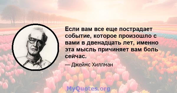 Если вам все еще пострадает событие, которое произошло с вами в двенадцать лет, именно эта мысль причиняет вам боль сейчас.