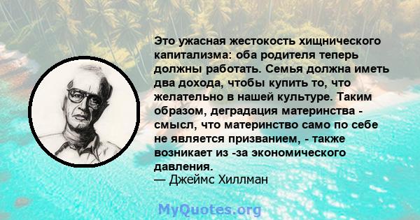 Это ужасная жестокость хищнического капитализма: оба родителя теперь должны работать. Семья должна иметь два дохода, чтобы купить то, что желательно в нашей культуре. Таким образом, деградация материнства - смысл, что