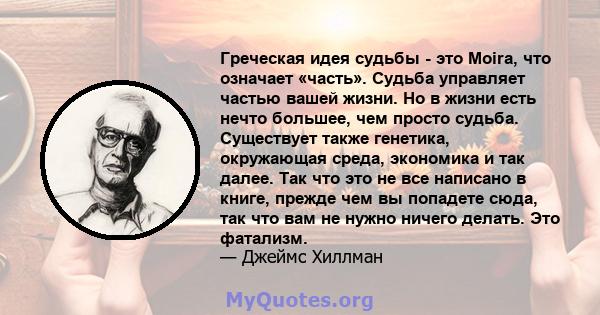 Греческая идея судьбы - это Moira, что означает «часть». Судьба управляет частью вашей жизни. Но в жизни есть нечто большее, чем просто судьба. Существует также генетика, окружающая среда, экономика и так далее. Так что 