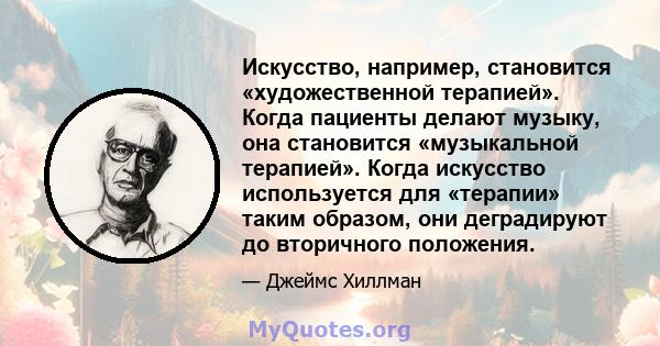 Искусство, например, становится «художественной терапией». Когда пациенты делают музыку, она становится «музыкальной терапией». Когда искусство используется для «терапии» таким образом, они деградируют до вторичного