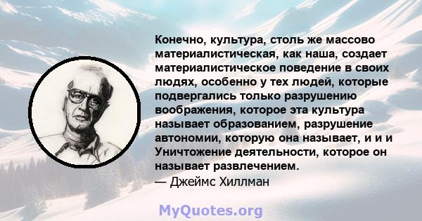 Конечно, культура, столь же массово материалистическая, как наша, создает материалистическое поведение в своих людях, особенно у тех людей, которые подвергались только разрушению воображения, которое эта культура