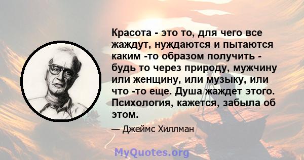 Красота - это то, для чего все жаждут, нуждаются и пытаются каким -то образом получить - будь то через природу, мужчину или женщину, или музыку, или что -то еще. Душа жаждет этого. Психология, кажется, забыла об этом.