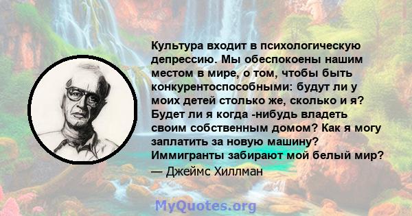 Культура входит в психологическую депрессию. Мы обеспокоены нашим местом в мире, о том, чтобы быть конкурентоспособными: будут ли у моих детей столько же, сколько и я? Будет ли я когда -нибудь владеть своим собственным