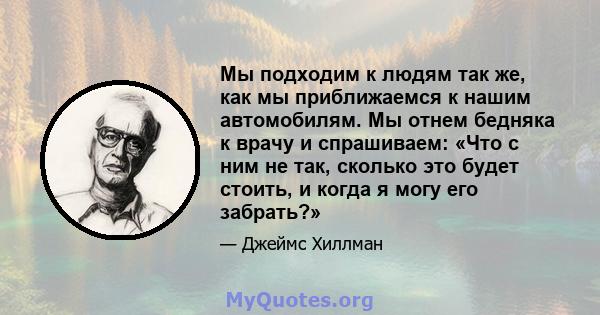 Мы подходим к людям так же, как мы приближаемся к нашим автомобилям. Мы отнем бедняка к врачу и спрашиваем: «Что с ним не так, сколько это будет стоить, и когда я могу его забрать?»