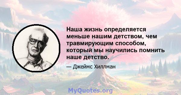 Наша жизнь определяется меньше нашим детством, чем травмирующим способом, который мы научились помнить наше детство.