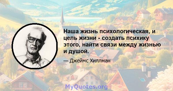 Наша жизнь психологическая, и цель жизни - создать психику этого, найти связи между жизнью и душой.