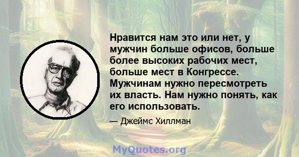 Нравится нам это или нет, у мужчин больше офисов, больше более высоких рабочих мест, больше мест в Конгрессе. Мужчинам нужно пересмотреть их власть. Нам нужно понять, как его использовать.