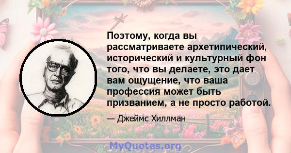 Поэтому, когда вы рассматриваете архетипический, исторический и культурный фон того, что вы делаете, это дает вам ощущение, что ваша профессия может быть призванием, а не просто работой.