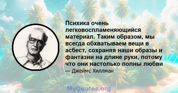 Психика очень легковоспламеняющийся материал. Таким образом, мы всегда обхватываем вещи в асбест, сохраняя наши образы и фантазии на длине руки, потому что они настолько полны любви