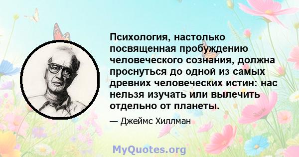 Психология, настолько посвященная пробуждению человеческого сознания, должна проснуться до одной из самых древних человеческих истин: нас нельзя изучать или вылечить отдельно от планеты.