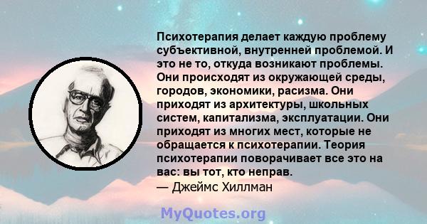 Психотерапия делает каждую проблему субъективной, внутренней проблемой. И это не то, откуда возникают проблемы. Они происходят из окружающей среды, городов, экономики, расизма. Они приходят из архитектуры, школьных