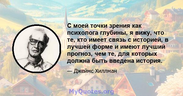 С моей точки зрения как психолога глубины, я вижу, что те, кто имеет связь с историей, в лучшей форме и имеют лучший прогноз, чем те, для которых должна быть введена история.