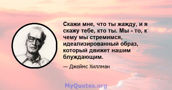 Скажи мне, что ты жажду, и я скажу тебе, кто ты. Мы - то, к чему мы стремимся, идеализированный образ, который движет нашим блуждающим.