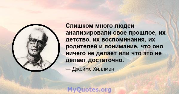 Слишком много людей анализировали свое прошлое, их детство, их воспоминания, их родителей и понимание, что оно ничего не делает или что это не делает достаточно.