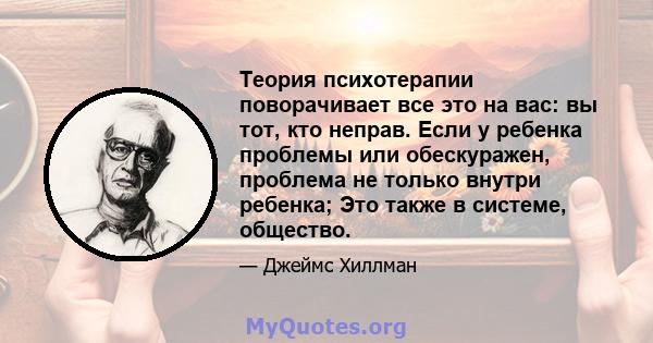 Теория психотерапии поворачивает все это на вас: вы тот, кто неправ. Если у ребенка проблемы или обескуражен, проблема не только внутри ребенка; Это также в системе, общество.