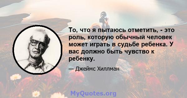 То, что я пытаюсь отметить, - это роль, которую обычный человек может играть в судьбе ребенка. У вас должно быть чувство к ребенку.