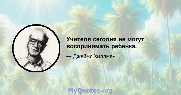 Учителя сегодня не могут воспринимать ребенка.