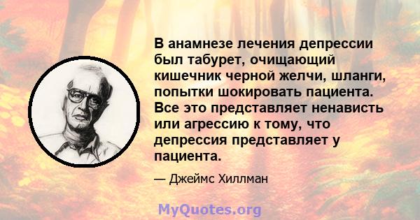 В анамнезе лечения депрессии был табурет, очищающий кишечник черной желчи, шланги, попытки шокировать пациента. Все это представляет ненависть или агрессию к тому, что депрессия представляет у пациента.