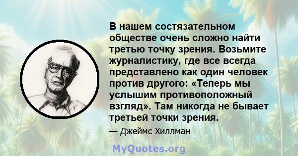 В нашем состязательном обществе очень сложно найти третью точку зрения. Возьмите журналистику, где все всегда представлено как один человек против другого: «Теперь мы услышим противоположный взгляд». Там никогда не